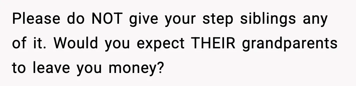 Please do NOT give your step siblings any of it. Would you expect THEIR grandparents to leave you money?