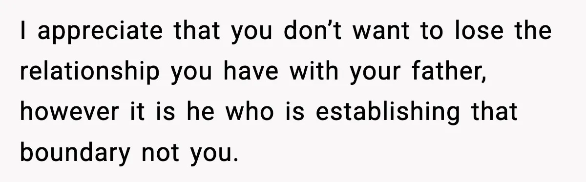 I appreciate that you don’t want to lose the relationship you have with your father, however it is he who is establishing that boundary not you.
