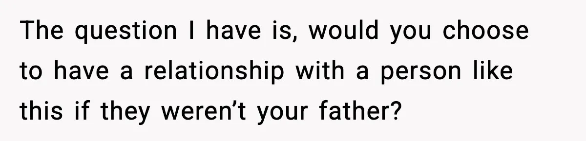 The question I have is, would you choose to have a relationship with a person like this if they weren’t your father?