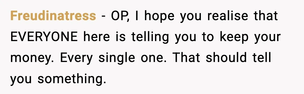 Freudinatress − OP, I hope you realise that EVERYONE here is telling you to keep your money. Every single one. That should tell you something.
