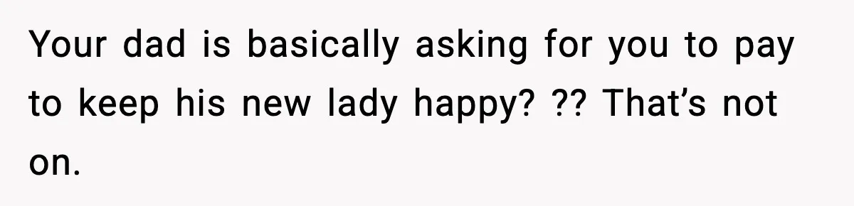 Your dad is basically asking for you to pay to keep his new lady happy? ?? That’s not on.