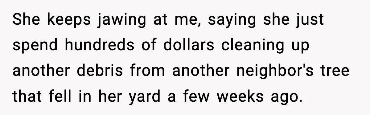 She keeps jawing at me, saying she just spend hundreds of dollars cleaning up another debris from another neighbor's tree that fell in her yard a few weeks ago.