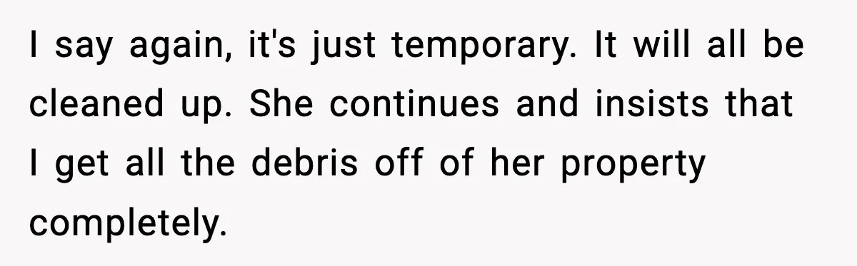 I say again, it's just temporary. It will all be cleaned up. She continues and insists that I get all the debris off of her property completely.