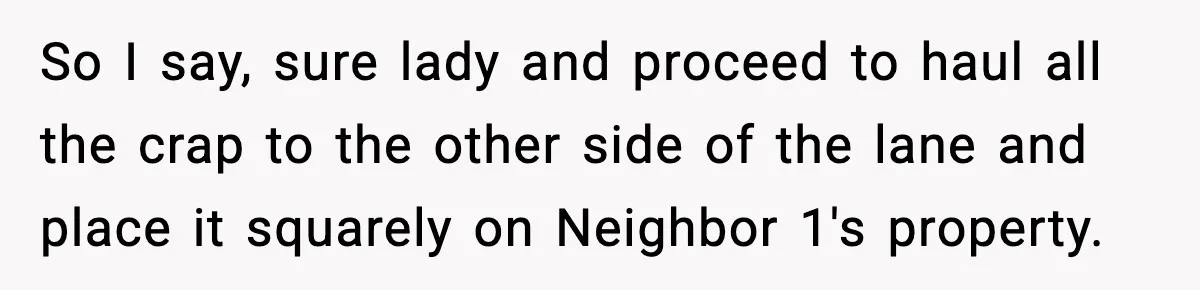 So I say, sure lady and proceed to haul all the crap to the other side of the lane and place it squarely on Neighbor 1's property.