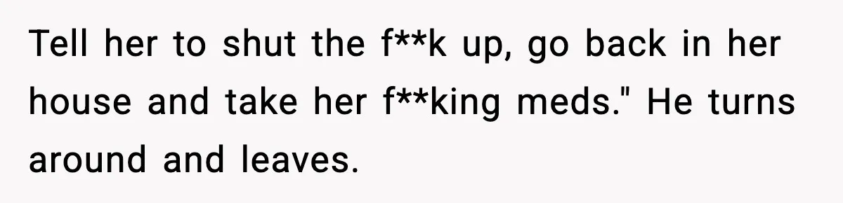 Tell her to shut the f**k up, go back in her house and take her f**king meds." He turns around and leaves.