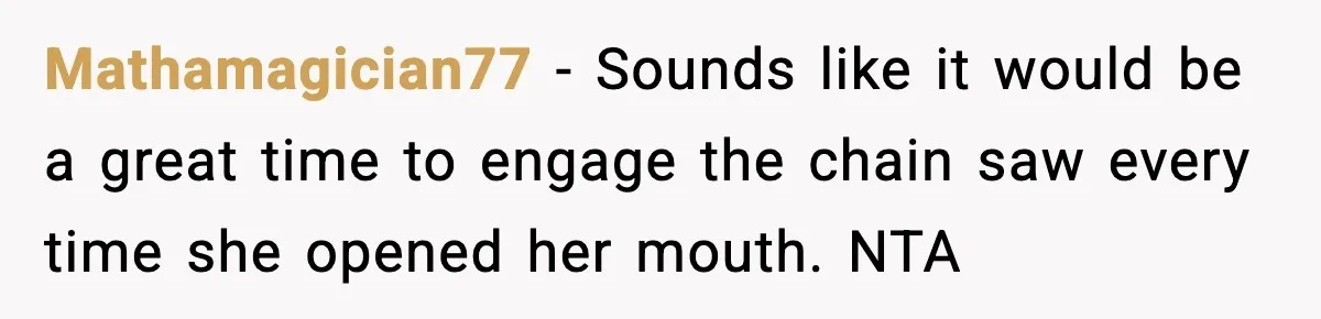 Mathamagician77 − Sounds like it would be a great time to engage the chain saw every time she opened her mouth. NTA