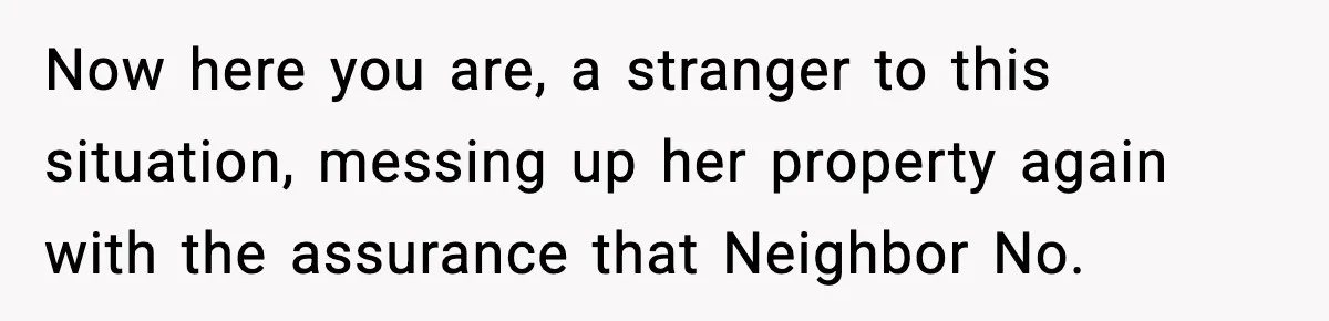 Now here you are, a stranger to this situation, messing up her property again with the assurance that Neighbor No.