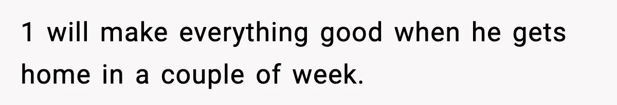 1 will make everything good when he gets home in a couple of week.