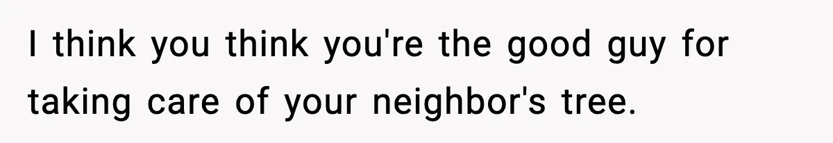 I think you think you're the good guy for taking care of your neighbor's tree.