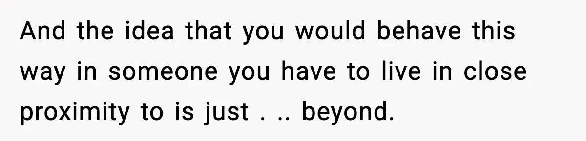 And the idea that you would behave this way in someone you have to live in close proximity to is just . .. beyond.