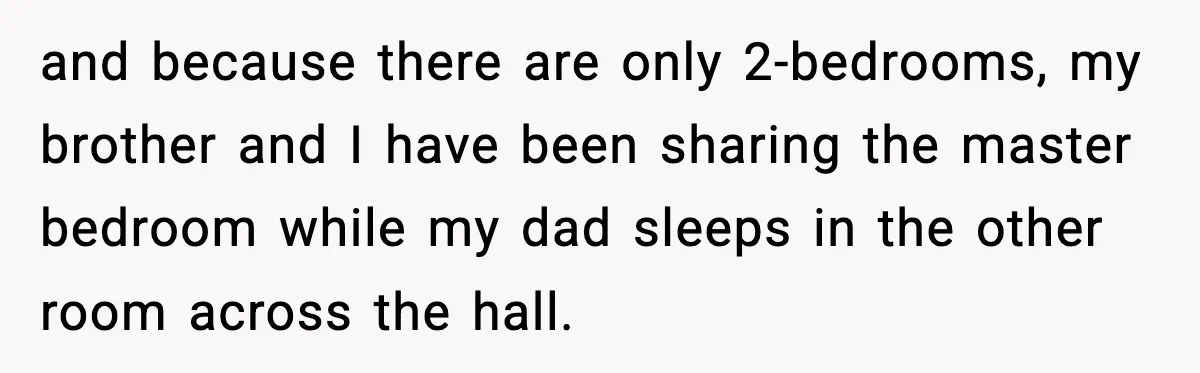 and because there are only 2-bedrooms, my brother and I have been sharing the master bedroom while my dad sleeps in the other room across the hall.
