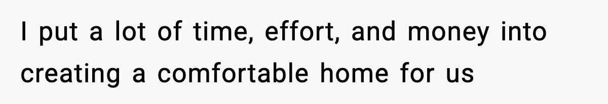I put a lot of time, effort, and money into creating a comfortable home for us