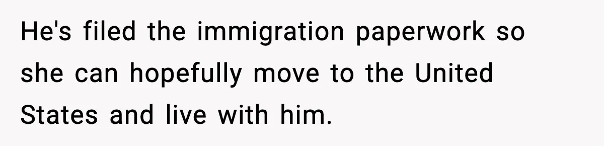 He's filed the immigration paperwork so she can hopefully move to the United States and live with him.