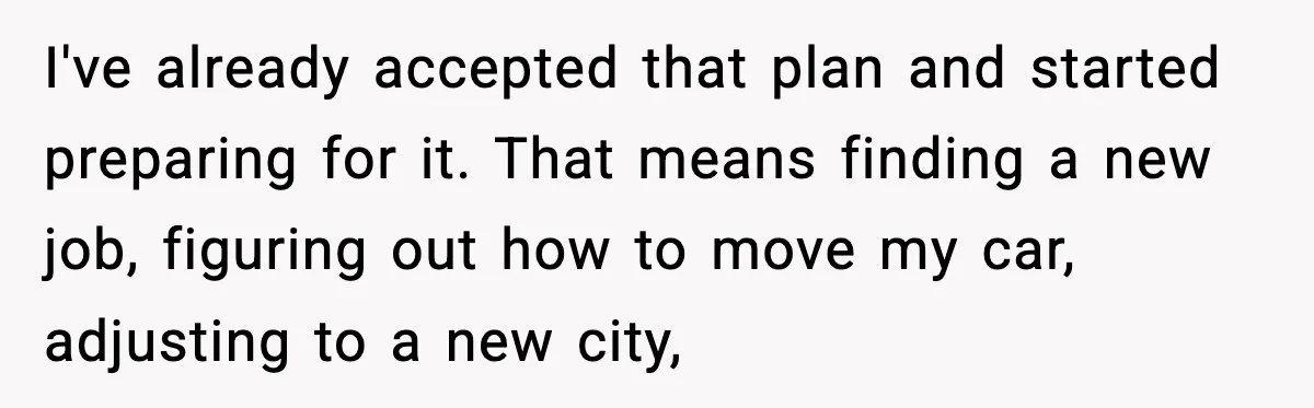 I've already accepted that plan and started preparing for it. That means finding a new job, figuring out how to move my car, adjusting to a new city,