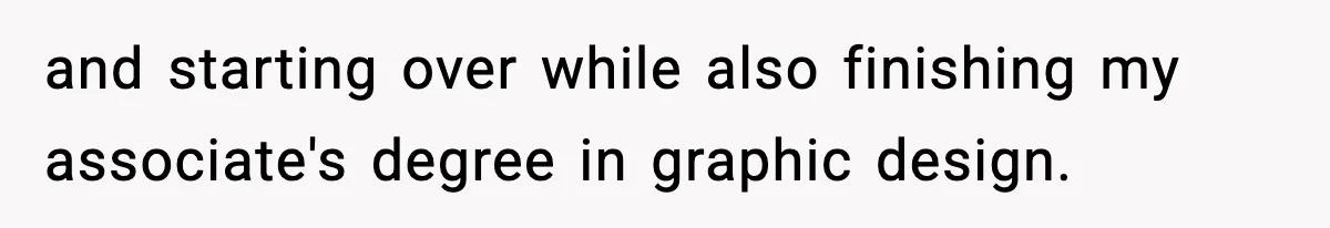 and starting over while also finishing my associate's degree in graphic design.