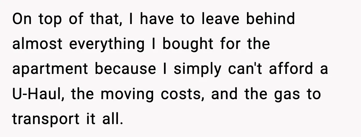 On top of that, I have to leave behind almost everything I bought for the apartment because I simply can't afford a U-Haul, the moving costs, and the gas to...