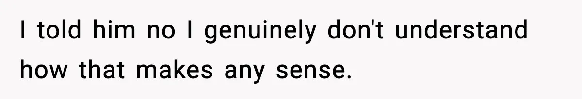 I told him no I genuinely don't understand how that makes any sense.