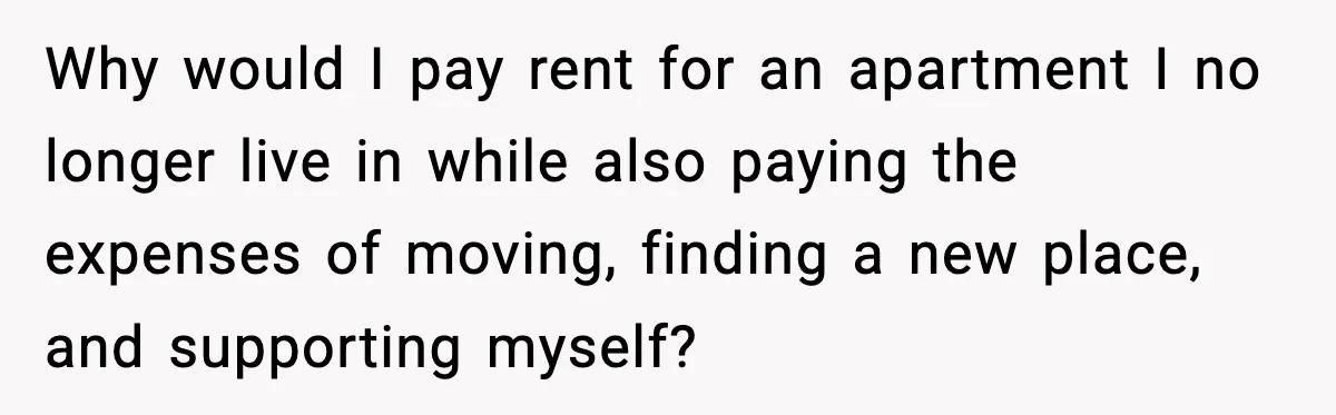 Why would I pay rent for an apartment I no longer live in while also paying the expenses of moving, finding a new place, and supporting myself?