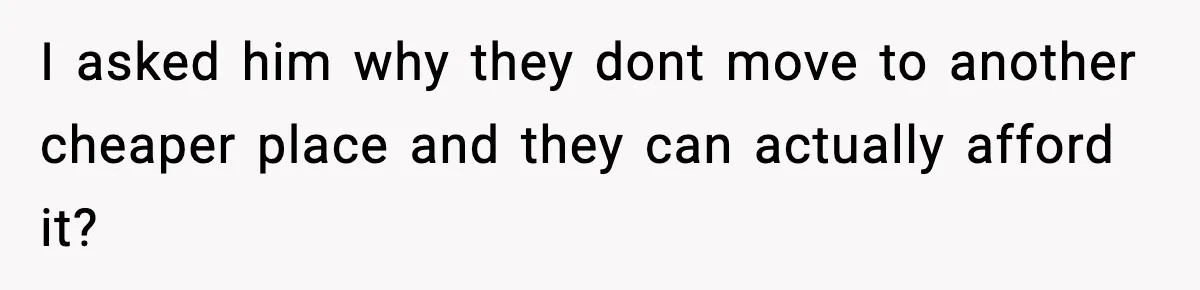I asked him why they dont move to another cheaper place and they can actually afford it?