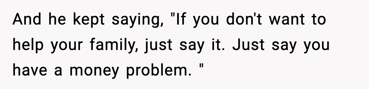 And he kept saying, "If you don't want to help your family, just say it. Just say you have a money problem. "