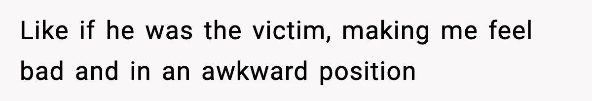 Like if he was the victim, making me feel bad and in an awkward position