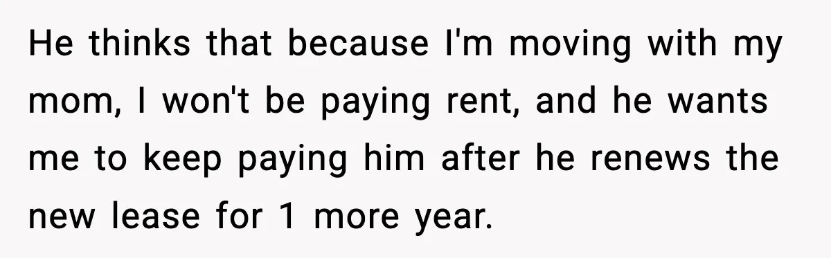 He thinks that because I'm moving with my mom, I won't be paying rent, and he wants me to keep paying him after he renews the new lease for 1...