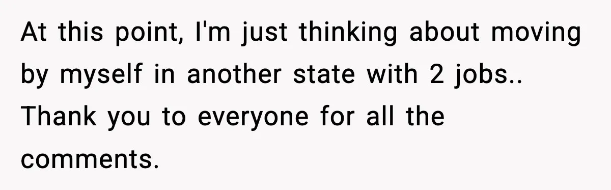 At this point, I'm just thinking about moving by myself in another state with 2 jobs.. Thank you to everyone for all the comments.