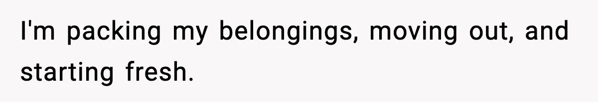 I'm packing my belongings, moving out, and starting fresh.