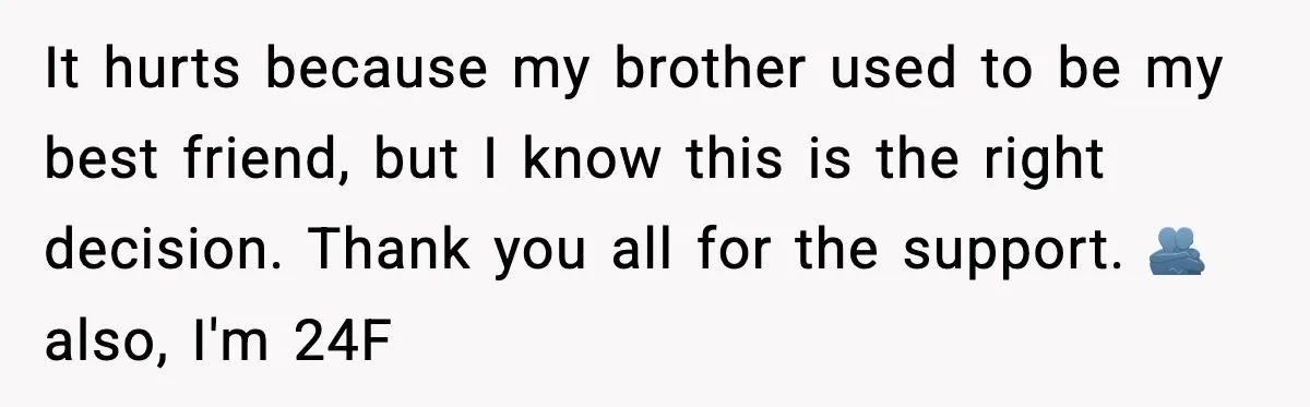 It hurts because my brother used to be my best friend, but I know this is the right decision. Thank you all for the support. 🫂 also, I'm 24F