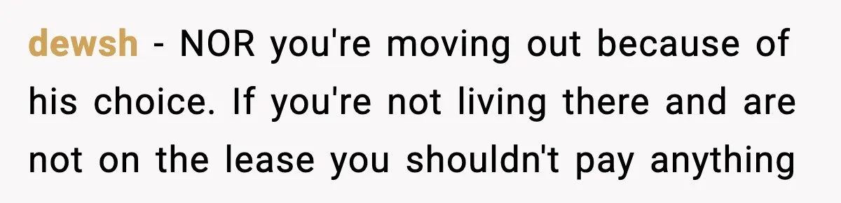 dewsh − NOR you're moving out because of his choice. If you're not living there and are not on the lease you shouldn't pay anything