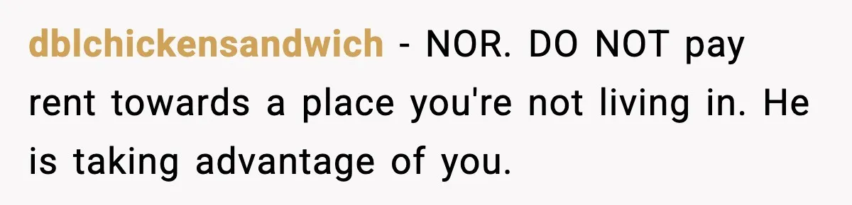 dblchickensandwich − NOR. DO NOT pay rent towards a place you're not living in. He is taking advantage of you.