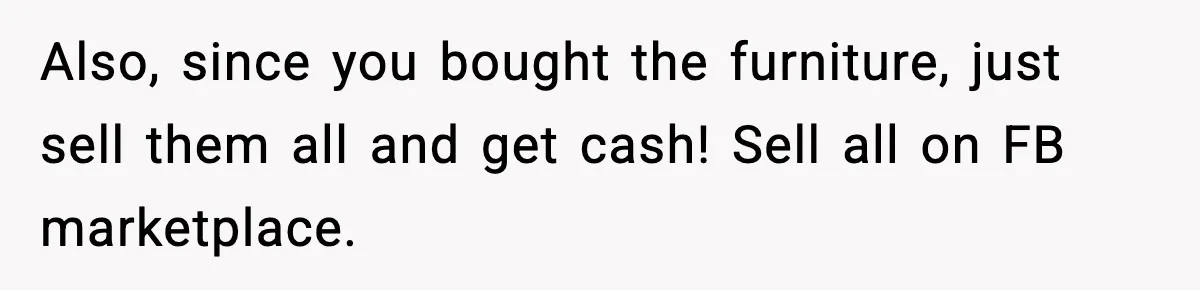 Also, since you bought the furniture, just sell them all and get cash! Sell all on FB marketplace.