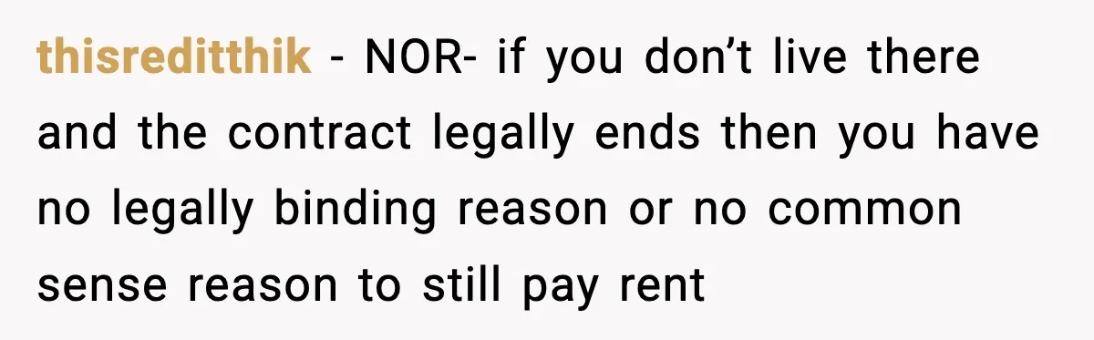 thisreditthik − NOR- if you don’t live there and the contract legally ends then you have no legally binding reason or no common sense reason to still pay rent