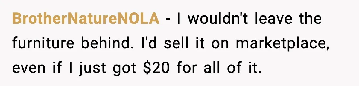 BrotherNatureNOLA − I wouldn't leave the furniture behind. I'd sell it on marketplace, even if I just got $20 for all of it.