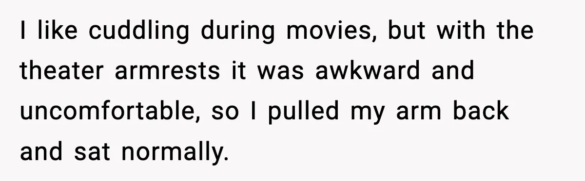 I like cuddling during movies, but with the theater armrests it was awkward and uncomfortable, so I pulled my arm back and sat normally.