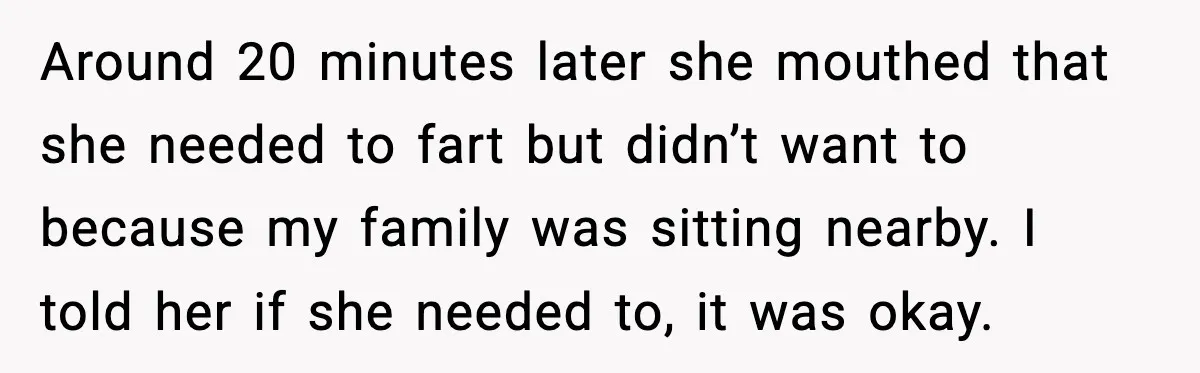 Around 20 minutes later she mouthed that she needed to fart but didn’t want to because my family was sitting nearby. I told her if she needed to, it was...