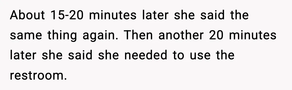 About 15-20 minutes later she said the same thing again. Then another 20 minutes later she said she needed to use the restroom.