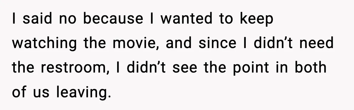 I said no because I wanted to keep watching the movie, and since I didn’t need the restroom, I didn’t see the point in both of us leaving.