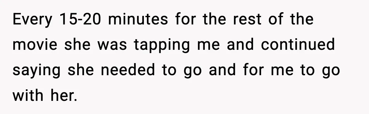 Every 15-20 minutes for the rest of the movie she was tapping me and continued saying she needed to go and for me to go with her.