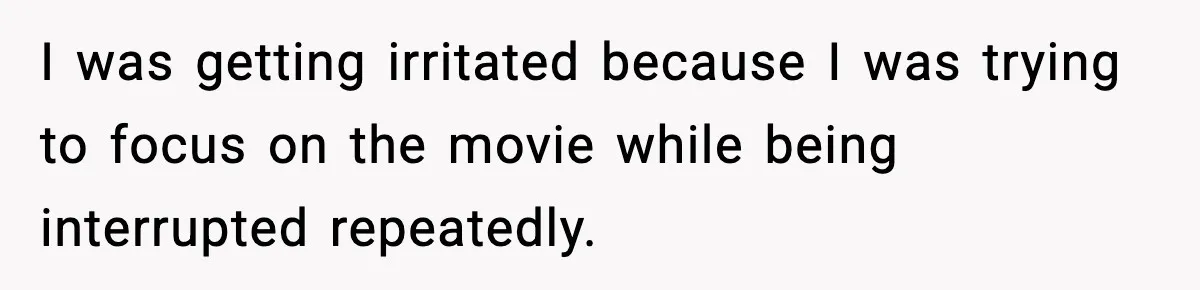 I was getting irritated because I was trying to focus on the movie while being interrupted repeatedly.