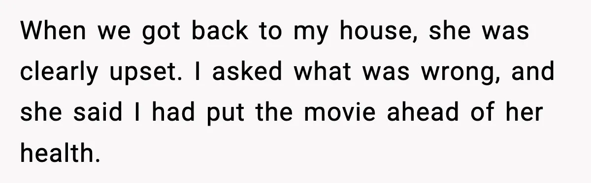 When we got back to my house, she was clearly upset. I asked what was wrong, and she said I had put the movie ahead of her health.