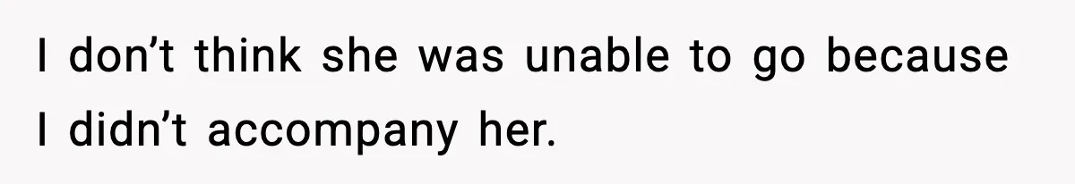 I don’t think she was unable to go because I didn’t accompany her.
