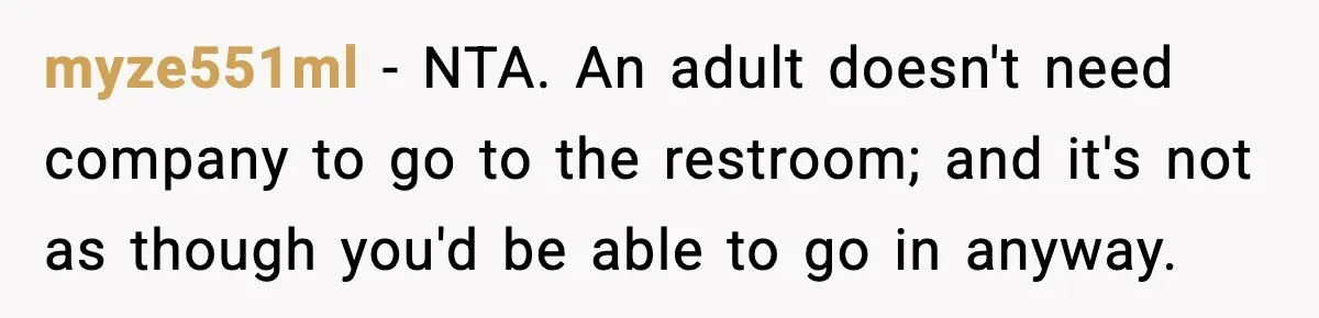 myze551ml − NTA. An adult doesn't need company to go to the restroom; and it's not as though you'd be able to go in anyway.