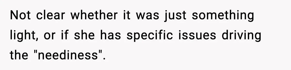 Not clear whether it was just something light, or if she has specific issues driving the "neediness".