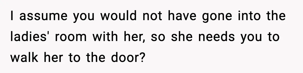 I assume you would not have gone into the ladies' room with her, so she needs you to walk her to the door?