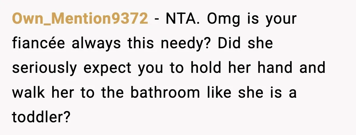 Own_Mention9372 − NTA. Omg is your fiancée always this needy? Did she seriously expect you to hold her hand and walk her to the bathroom like she is a toddler?