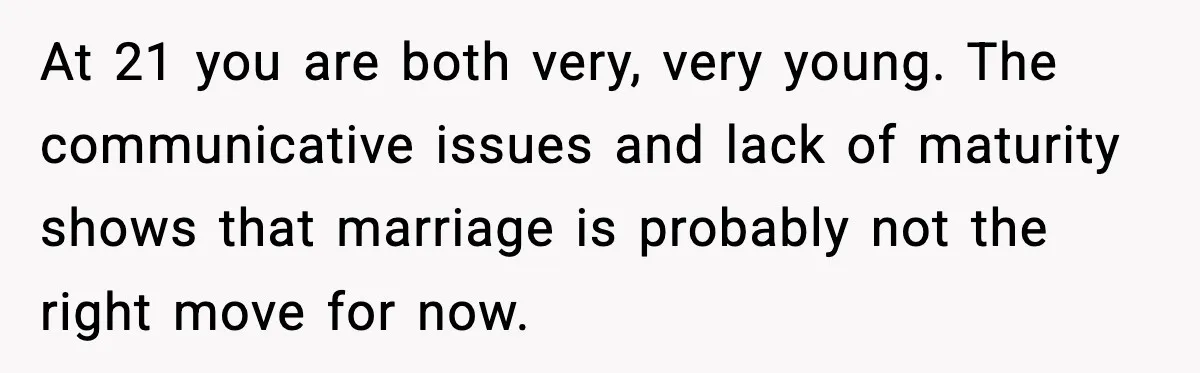 At 21 you are both very, very young. The communicative issues and lack of maturity shows that marriage is probably not the right move for now.