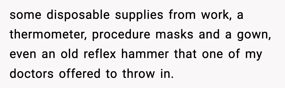 some disposable supplies from work, a thermometer, procedure masks and a gown, even an old reflex hammer that one of my doctors offered to throw in.