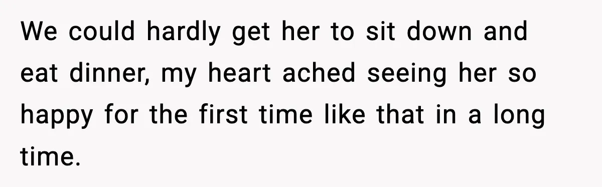 We could hardly get her to sit down and eat dinner, my heart ached seeing her so happy for the first time like that in a long time.
