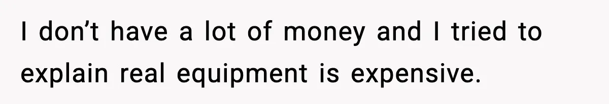 I don’t have a lot of money and I tried to explain real equipment is expensive.